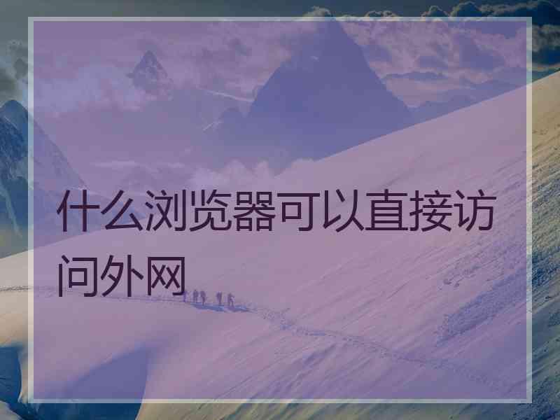 什么浏览器可以直接访问外网 什么浏览器可以直接访问外网